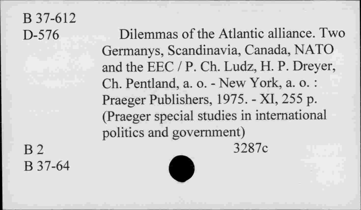 ﻿B 37-612
D-576
B2
B 37-64
Dilemmas of the Atlantic alliance. Two Germanys, Scandinavia, Canada, NATO and the EEC / P. Ch. Ludz, H. P. Dreyer, Ch. Pentland, a. o. - New York, a. o. : Praeger Publishers, 1975. - XI, 255 p. (Praeger special studies in international politics and government)
3287c